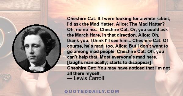 Cheshire Cat: If I were looking for a white rabbit, I'd ask the Mad Hatter. Alice: The Mad Hatter? Oh, no no no... Cheshire Cat: Or, you could ask the March Hare, in that direction. Alice: Oh, thank you. I think I'll