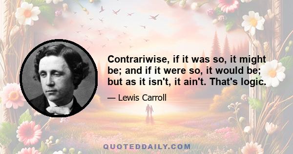 Contrariwise, if it was so, it might be; and if it were so, it would be; but as it isn't, it ain't. That's logic.