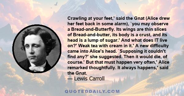 Crawling at your feet,' said the Gnat (Alice drew her feet back in some alarm), `you may observe a Bread-and-Butterfly. Its wings are thin slices of Bread-and-butter, its body is a crust, and its head is a lump of