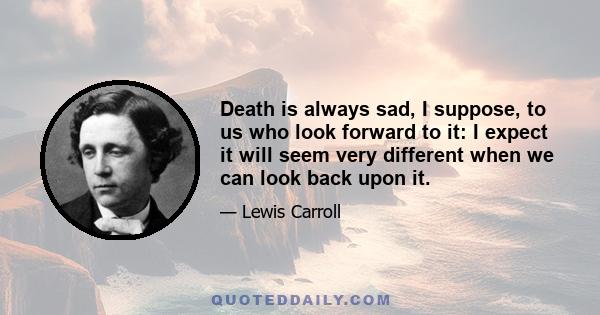 Death is always sad, I suppose, to us who look forward to it: I expect it will seem very different when we can look back upon it.