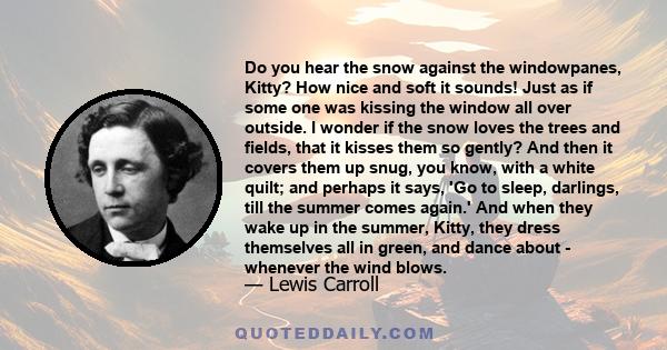 Do you hear the snow against the windowpanes, Kitty? How nice and soft it sounds! Just as if some one was kissing the window all over outside. I wonder if the snow loves the trees and fields, that it kisses them so