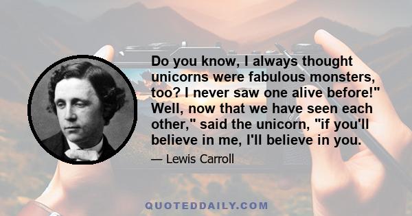 Do you know, I always thought unicorns were fabulous monsters, too? I never saw one alive before! Well, now that we have seen each other, said the unicorn, if you'll believe in me, I'll believe in you.