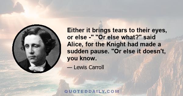 Either it brings tears to their eyes, or else - Or else what? said Alice, for the Knight had made a sudden pause. Or else it doesn't, you know.