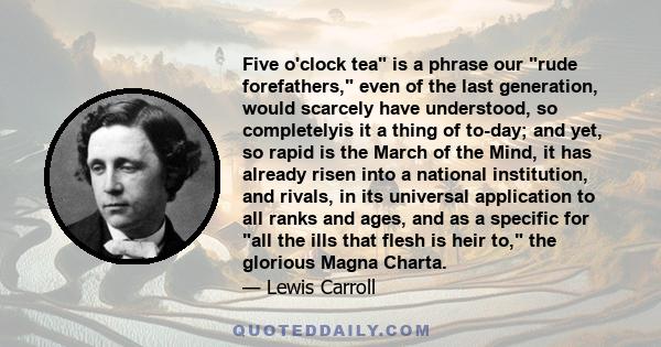 Five o'clock tea is a phrase our rude forefathers, even of the last generation, would scarcely have understood, so completelyis it a thing of to-day; and yet, so rapid is the March of the Mind, it has already risen into 