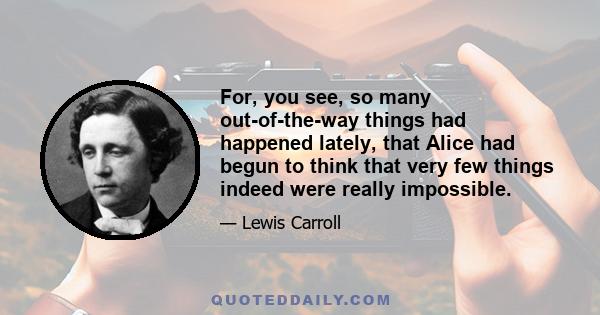 For, you see, so many out-of-the-way things had happened lately, that Alice had begun to think that very few things indeed were really impossible.