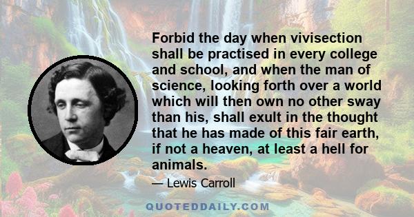 Forbid the day when vivisection shall be practised in every college and school, and when the man of science, looking forth over a world which will then own no other sway than his, shall exult in the thought that he has