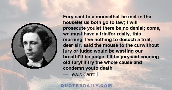 Fury said to a mousethat he met in the houselet us both go to law; I will prosecute youlet there be no denial; come, we must have a trialfor really, this morning, I've nothing to dosuch a trial, dear sir, said the mouse 