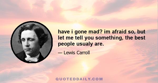 have i gone mad? im afraid so, but let me tell you something, the best people usualy are.