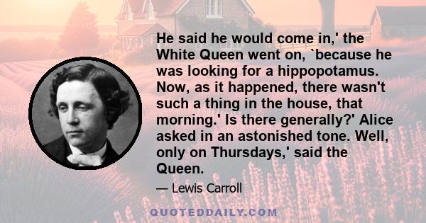 He said he would come in,' the White Queen went on, `because he was looking for a hippopotamus. Now, as it happened, there wasn't such a thing in the house, that morning.' Is there generally?' Alice asked in an