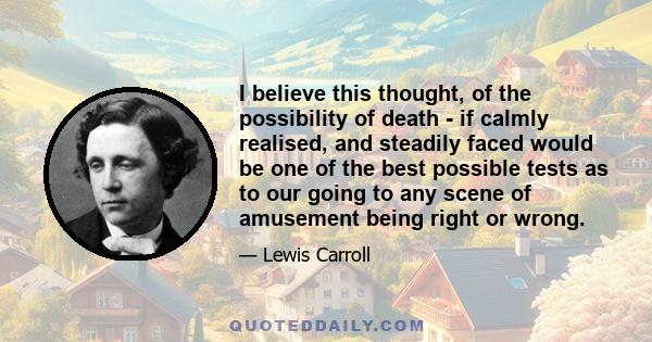 I believe this thought, of the possibility of death - if calmly realised, and steadily faced would be one of the best possible tests as to our going to any scene of amusement being right or wrong. If the thought of