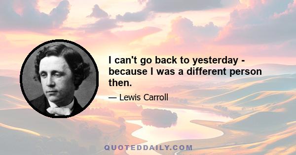 I can't go back to yesterday - because I was a different person then.