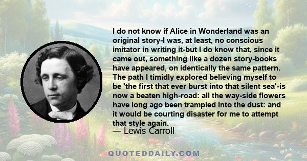 I do not know if Alice in Wonderland was an original story-I was, at least, no conscious imitator in writing it-but I do know that, since it came out, something like a dozen story-books have appeared, on identically the 