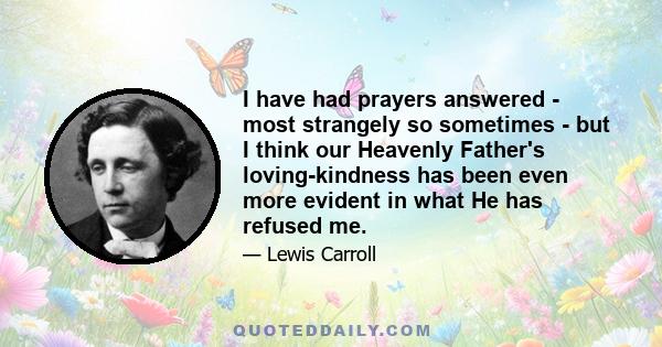 I have had prayers answered - most strangely so sometimes - but I think our Heavenly Father's loving-kindness has been even more evident in what He has refused me.