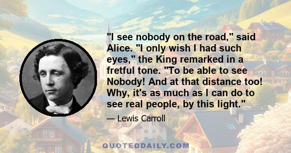 I see nobody on the road, said Alice. I only wish I had such eyes, the King remarked in a fretful tone. To be able to see Nobody! And at that distance too! Why, it's as much as I can do to see real people, by this light.