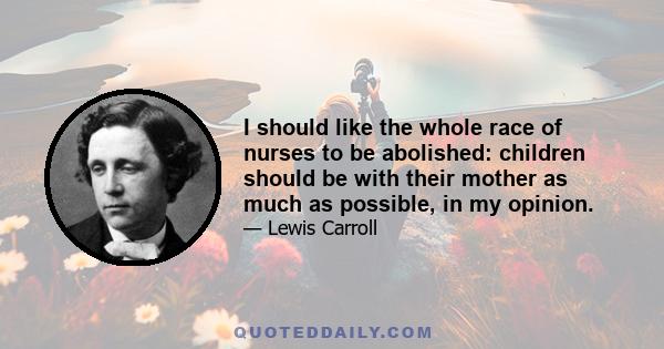 I should like the whole race of nurses to be abolished: children should be with their mother as much as possible, in my opinion.
