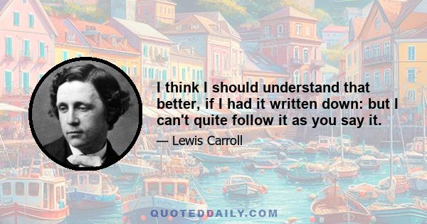 I think I should understand that better, if I had it written down: but I can't quite follow it as you say it.