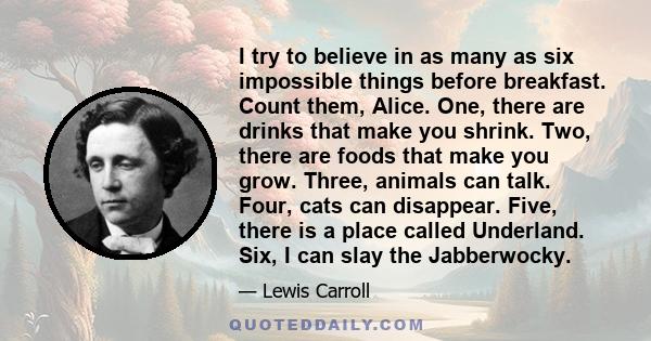 I try to believe in as many as six impossible things before breakfast. Count them, Alice. One, there are drinks that make you shrink. Two, there are foods that make you grow. Three, animals can talk. Four, cats can