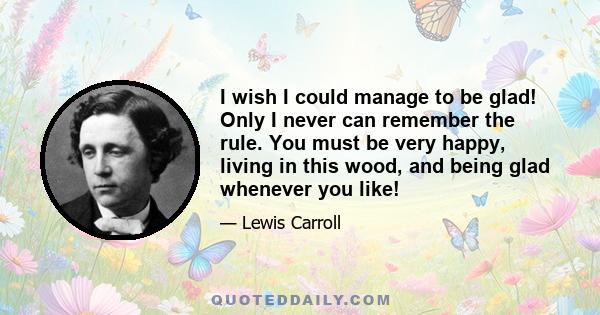 I wish I could manage to be glad! Only I never can remember the rule. You must be very happy, living in this wood, and being glad whenever you like!