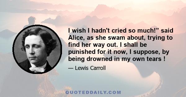 I wish I hadn't cried so much!” said Alice, as she swam about, trying to find her way out. I shall be punished for it now, I suppose, by being drowned in my own tears !