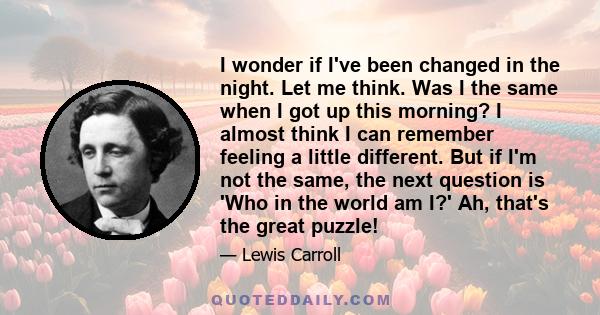 I wonder if I've been changed in the night. Let me think. Was I the same when I got up this morning? I almost think I can remember feeling a little different. But if I'm not the same, the next question is 'Who in the