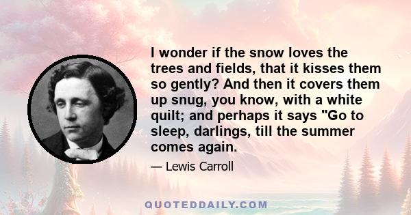 I wonder if the snow loves the trees and fields, that it kisses them so gently? And then it covers them up snug, you know, with a white quilt; and perhaps it says Go to sleep, darlings, till the summer comes again.