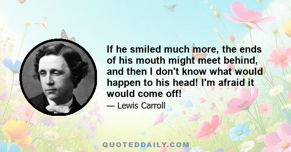 If he smiled much more, the ends of his mouth might meet behind, and then I don't know what would happen to his head! I'm afraid it would come off!