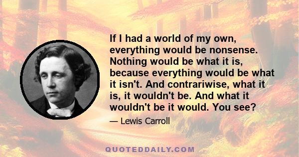 If I had a world of my own, everything would be nonsense. Nothing would be what it is, because everything would be what it isn't. And contrariwise, what it is, it wouldn't be. And what it wouldn't be it would. You see?