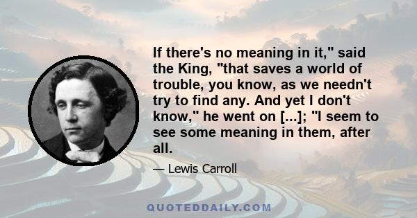 If there's no meaning in it, said the King, that saves a world of trouble, you know, as we needn't try to find any. And yet I don't know, he went on [...]; I seem to see some meaning in them, after all.