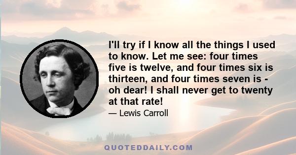 I'll try if I know all the things I used to know. Let me see: four times five is twelve, and four times six is thirteen, and four times seven is - oh dear! I shall never get to twenty at that rate!