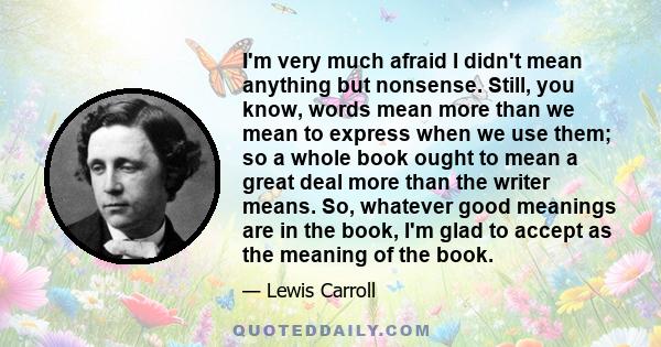 I'm very much afraid I didn't mean anything but nonsense. Still, you know, words mean more than we mean to express when we use them; so a whole book ought to mean a great deal more than the writer means. So, whatever