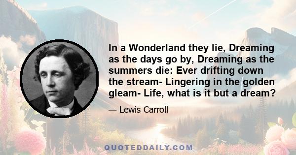 In a Wonderland they lie, Dreaming as the days go by, Dreaming as the summers die: Ever drifting down the stream- Lingering in the golden gleam- Life, what is it but a dream?