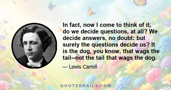 In fact, now I come to think of it, do we decide questions, at all? We decide answers, no doubt: but surely the questions decide us? It is the dog, you know, that wags the tail--not the tail that wags the dog.