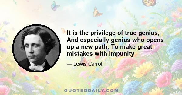 It is the privilege of true genius, And especially genius who opens up a new path, To make great mistakes with impunity