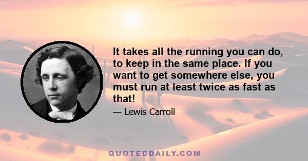 It takes all the running you can do, to keep in the same place. If you want to get somewhere else, you must run at least twice as fast as that!