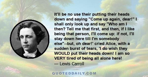 It'll be no use their putting their heads down and saying Come up again, dear! I shall only look up and say Who am I then? Tell me that first, and then, if I like being that person, I'll come up: if not, I'll stay down