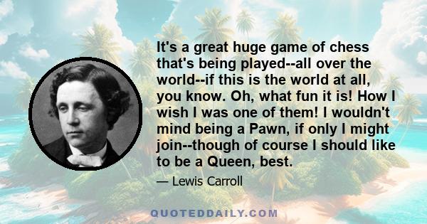 It's a great huge game of chess that's being played--all over the world--if this is the world at all, you know. Oh, what fun it is! How I wish I was one of them! I wouldn't mind being a Pawn, if only I might