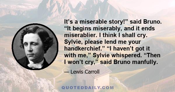 It’s a miserable story!” said Bruno. “It begins miserably, and it ends miserablier. I think I shall cry. Sylvie, please lend me your handkerchief.” “I haven’t got it with me,” Sylvie whispered. “Then I won’t cry,” said