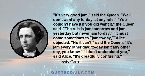 It's very good jam, said the Queen. Well, I don't want any to-day, at any rate. You couldn't have it if you did want it, the Queen said. The rule is jam tomorrow and jam yesterday but never jam to-day. It must come