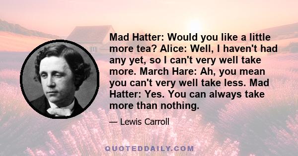 Mad Hatter: Would you like a little more tea? Alice: Well, I haven't had any yet, so I can't very well take more. March Hare: Ah, you mean you can't very well take less. Mad Hatter: Yes. You can always take more than