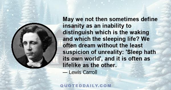 May we not then sometimes define insanity as an inability to distinguish which is the waking and which the sleeping life? We often dream without the least suspicion of unreality: 'Sleep hath its own world', and it is