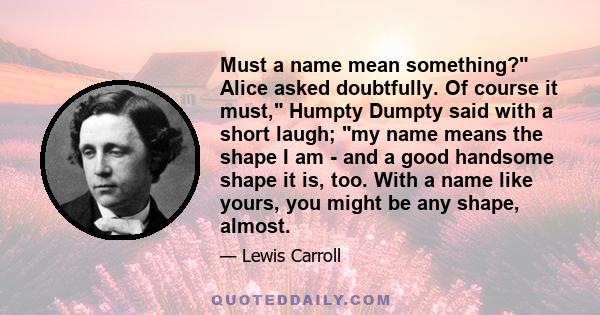 Must a name mean something? Alice asked doubtfully. Of course it must, Humpty Dumpty said with a short laugh; my name means the shape I am - and a good handsome shape it is, too. With a name like yours, you might be any 