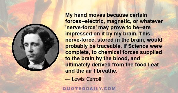 My hand moves because certain forces--electric, magnetic, or whatever 'nerve-force' may prove to be--are impressed on it by my brain. This nerve-force, stored in the brain, would probably be traceable, if Science were