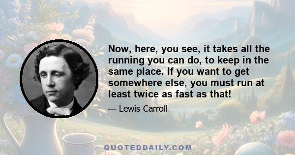 Now, here, you see, it takes all the running you can do, to keep in the same place. If you want to get somewhere else, you must run at least twice as fast as that!