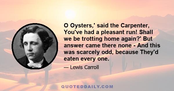 O Oysters,' said the Carpenter, You've had a pleasant run! Shall we be trotting home again?' But answer came there none - And this was scarcely odd, because They'd eaten every one.