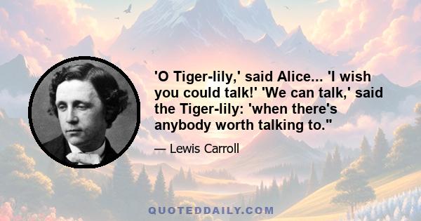 'O Tiger-lily,' said Alice... 'I wish you could talk!' 'We can talk,' said the Tiger-lily: 'when there's anybody worth talking to.