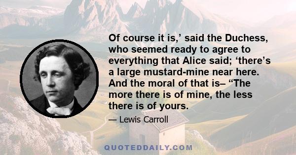 Of course it is,’ said the Duchess, who seemed ready to agree to everything that Alice said; ‘there’s a large mustard-mine near here. And the moral of that is– “The more there is of mine, the less there is of yours.