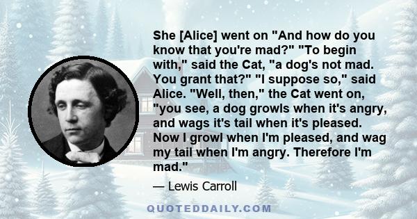 She [Alice] went on And how do you know that you're mad? To begin with, said the Cat, a dog's not mad. You grant that? I suppose so, said Alice. Well, then, the Cat went on, you see, a dog growls when it's angry, and