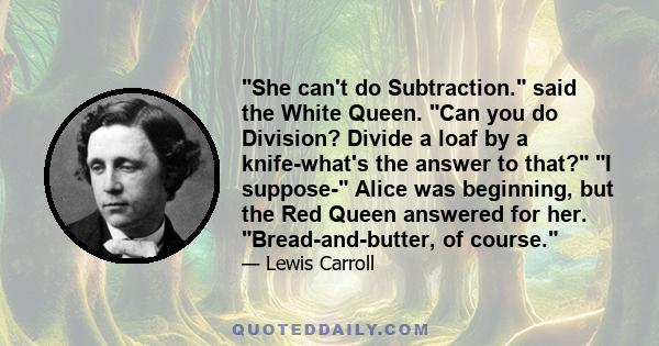 She can't do Subtraction. said the White Queen. Can you do Division? Divide a loaf by a knife-what's the answer to that? I suppose- Alice was beginning, but the Red Queen answered for her. Bread-and-butter, of course.