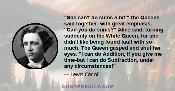 She can't do sums a bit! the Queens said together, with great emphasis. Can you do sums? Alice said, turning suddenly on the White Queen, for she didn't like being found fault with so much. The Queen gasped and shut her 