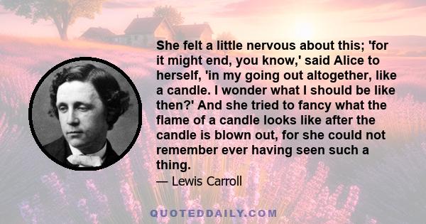 She felt a little nervous about this; 'for it might end, you know,' said Alice to herself, 'in my going out altogether, like a candle. I wonder what I should be like then?' And she tried to fancy what the flame of a